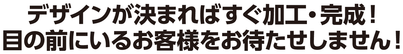 デザインが決まればすぐ加工・完成！目の前にいるお客様をお待たせしません！