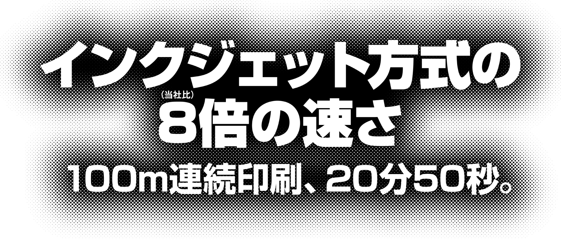 インクジェット方式の8倍の速さ（当社比）、100m連続印刷、20分50秒。